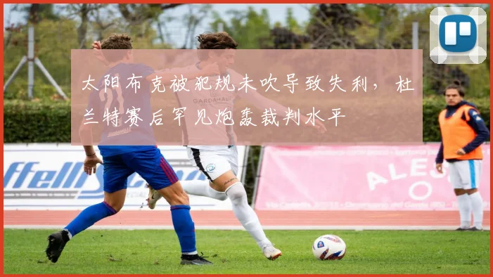 太阳布克被犯规未吹导致失利，杜兰特赛后罕见炮轰裁判水平