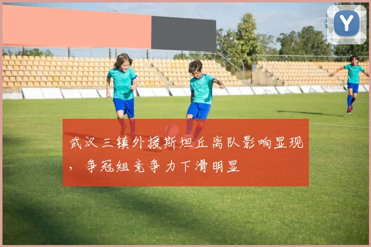 武汉三镇外援斯坦丘离队影响显现，争冠组竞争力下滑明显